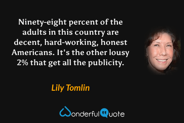 Ninety-eight percent of the adults in this country are decent, hard-working, honest Americans. It's the other lousy 2% that get all the publicity. - Lily Tomlin quote.