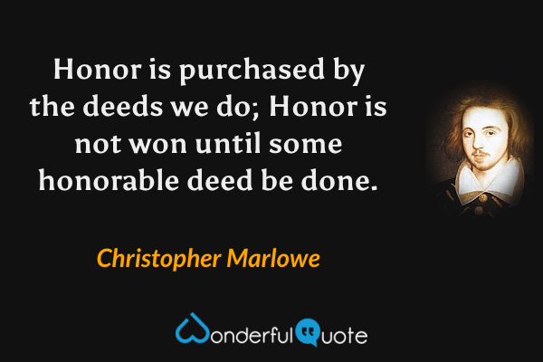 Honor is purchased by the deeds we do; Honor is not won until some honorable deed be done. - Christopher Marlowe quote.