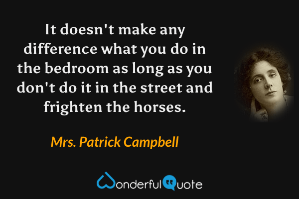 It doesn't make any difference what you do in the bedroom as long as you don't do it in the street and frighten the horses. - Mrs. Patrick Campbell quote.