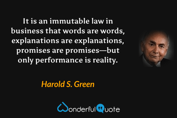 It is an immutable law in business that words are words, explanations are explanations, promises are promises—but only performance is reality. - Harold S. Green quote.