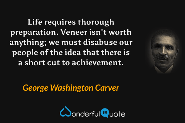 Life requires thorough preparation.  Veneer isn't worth anything; we must disabuse our people of the idea that there is a short cut to achievement. - George Washington Carver quote.