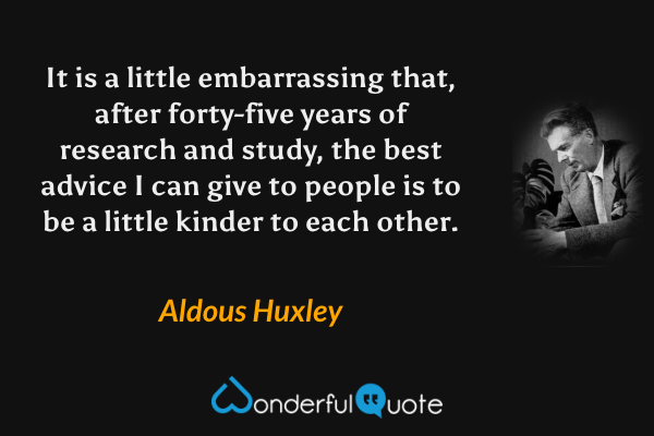 It is a little embarrassing that, after forty-five years of research and study, the best advice I can give to people is to be a little kinder to each other. - Aldous Huxley quote.