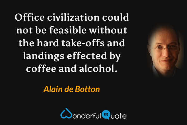 Office civilization could not be feasible without the hard take-offs and landings effected by coffee and alcohol. - Alain de Botton quote.
