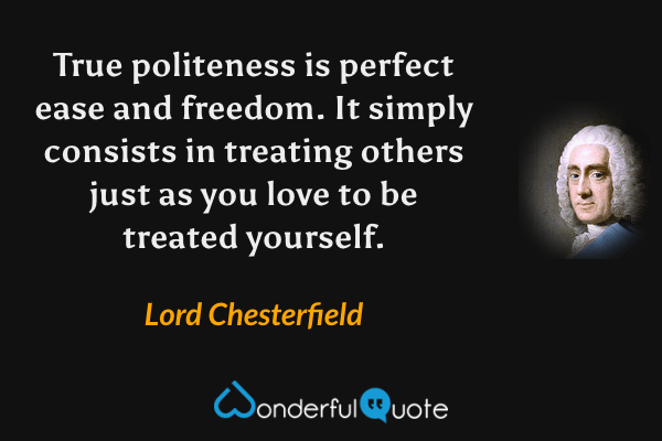 True politeness is perfect ease and freedom. It simply consists in treating others just as you love to be treated yourself. - Lord Chesterfield quote.