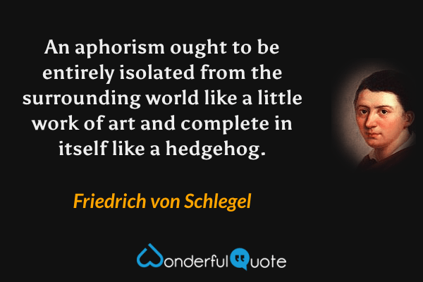 An aphorism ought to be entirely isolated from the surrounding world like a little work of art and complete in itself like a hedgehog. - Friedrich von Schlegel quote.