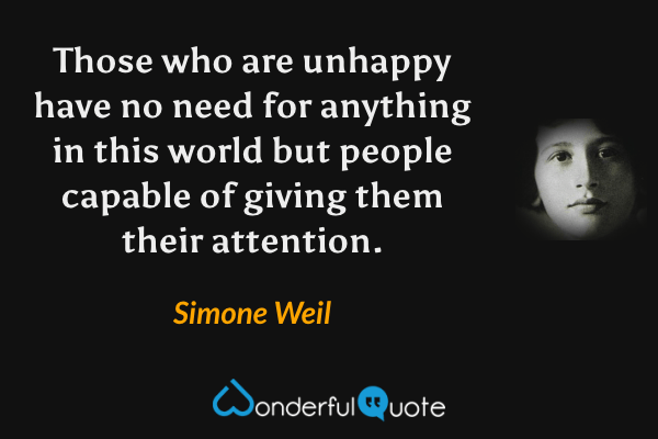 Those who are unhappy have no need for anything in this world but people capable of giving them their attention. - Simone Weil quote.