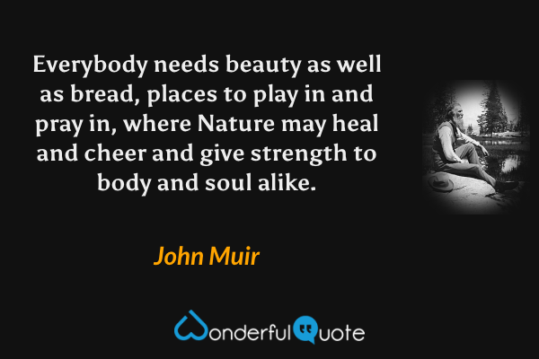 Everybody needs beauty as well as bread, places to play in and pray in, where Nature may heal and cheer and give strength to body and soul alike. - John Muir quote.