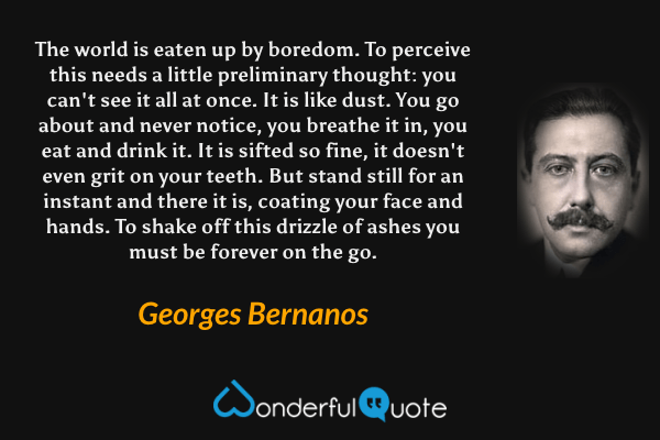 The world is eaten up by boredom.  To perceive this needs a little preliminary thought: you can't see it all at once.  It is like dust. You go about and never notice, you breathe it in, you eat and drink it. It is sifted so fine, it doesn't even grit on your teeth.  But stand still for an instant and there it is, coating your face and hands. To shake off this drizzle of ashes you must be forever on the go. - Georges Bernanos quote.