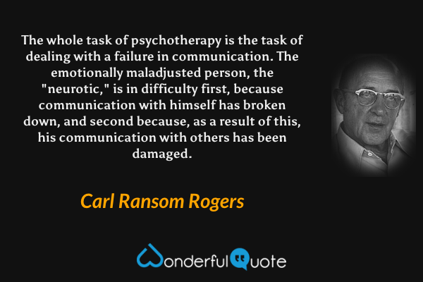 The whole task of psychotherapy is the task of dealing with a failure in communication.  The emotionally maladjusted person, the "neurotic," is in difficulty first, because communication with himself has broken down, and second because, as a result of this, his communication with others has been damaged. - Carl Ransom Rogers quote.