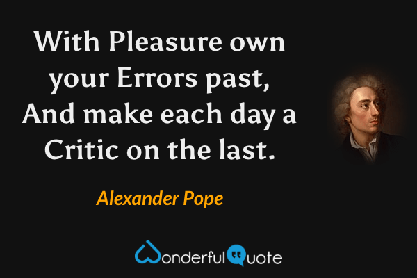 With Pleasure own your Errors past,
And make each day a Critic on the last. - Alexander Pope quote.