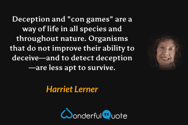Deception and "con games" are a way of life in all species and throughout nature. Organisms that do not improve their ability to deceive—and to detect deception—are less apt to survive. - Harriet Lerner quote.
