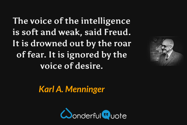 The voice of the intelligence is soft and weak, said Freud.  It is drowned out by the roar of fear.  It is ignored by the voice of desire. - Karl A. Menninger quote.