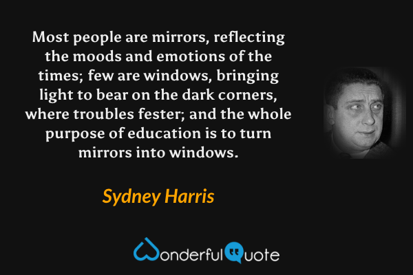 Most people are mirrors, reflecting the moods and emotions of the times; few are windows, bringing light to bear on the dark corners, where troubles fester; and the whole purpose of education is to turn mirrors into windows. - Sydney Harris quote.