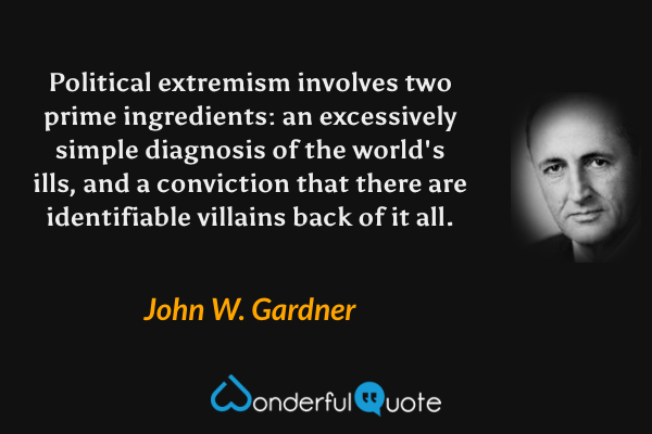Political extremism involves two prime ingredients: an excessively simple diagnosis of the world's ills, and a conviction that there are identifiable villains back of it all. - John W. Gardner quote.