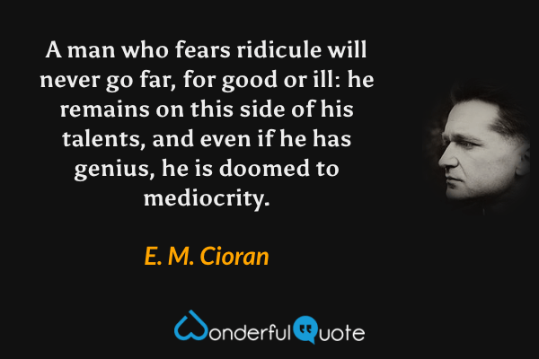 A man who fears ridicule will never go far, for good or ill: he remains on this side of his talents, and even if he has genius, he is doomed to mediocrity. - E. M. Cioran quote.