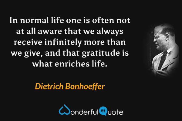 In normal life one is often not at all aware that we always receive infinitely more than we give, and that gratitude is what enriches life. - Dietrich Bonhoeffer quote.