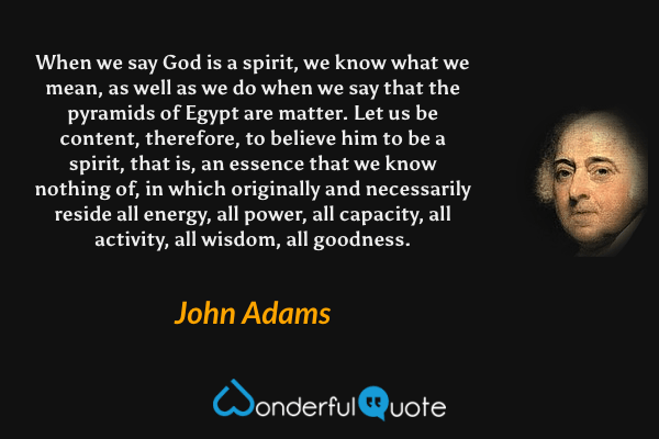 When we say God is a spirit, we know what we mean, as well as we do when we say that the pyramids of Egypt are matter. Let us be content, therefore, to believe him to be a spirit, that is, an essence that we know nothing of, in which originally and necessarily reside all energy, all power, all capacity, all activity, all wisdom, all goodness. - John Adams quote.