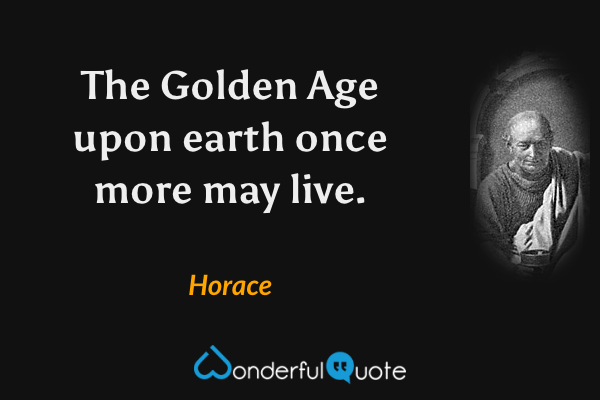 The Golden Age upon earth once more may live. - Horace quote.