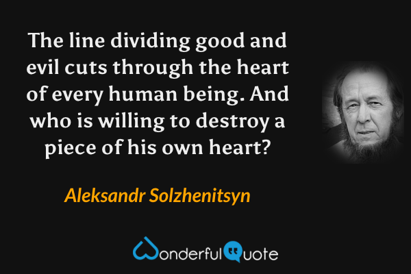The line dividing good and evil cuts through the heart of every human being.  And who is willing to destroy a piece of his own heart? - Aleksandr Solzhenitsyn quote.