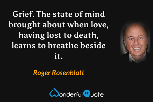 Grief. The state of mind brought about when love, having lost to death, learns to breathe beside it. - Roger Rosenblatt quote.