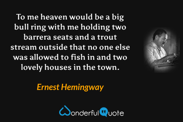 To me heaven would be a big bull ring with me holding two barrera seats and a trout stream outside that no one else was allowed to fish in and two lovely houses in the town. - Ernest Hemingway quote.