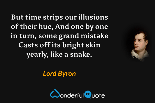 But time strips our illusions of their hue,
And one by one in turn, some grand mistake
Casts off its bright skin yearly, like a snake. - Lord Byron quote.