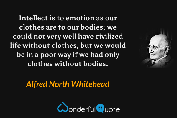 Intellect is to emotion as our clothes are to our bodies; we could not very well have civilized life without clothes, but we would be in a poor way if we had only clothes without bodies. - Alfred North Whitehead quote.