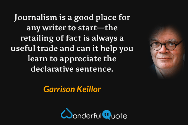 Journalism is a good place for any writer to start—the retailing of fact is always a useful trade and can it help you learn to appreciate the declarative sentence. - Garrison Keillor quote.