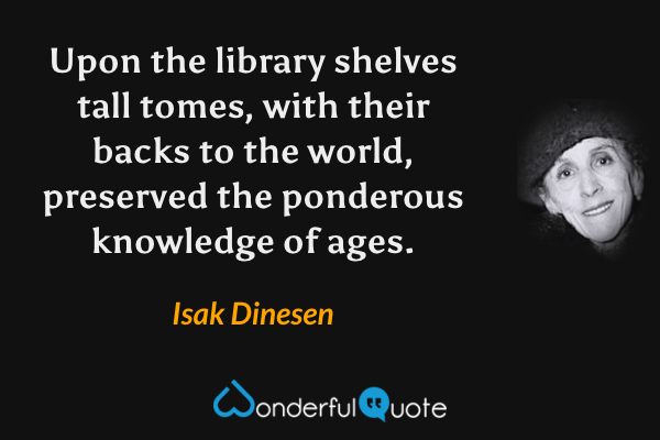 Upon the library shelves tall tomes, with their backs to the world, preserved the ponderous knowledge of ages. - Isak Dinesen quote.