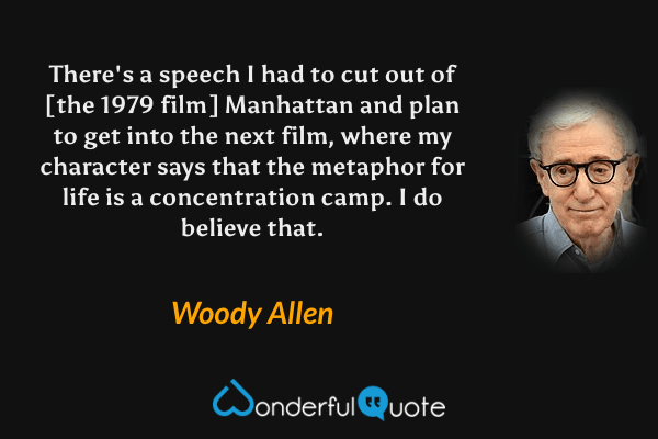 There's a speech I had to cut out of [the 1979 film] Manhattan and plan to get into the next film, where my character says that the metaphor for life is a concentration camp. I do believe that. - Woody Allen quote.
