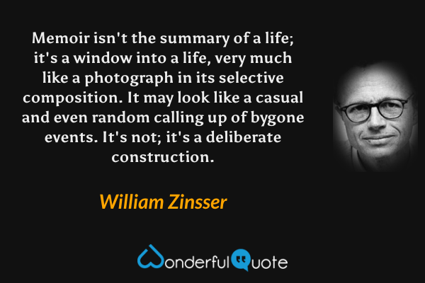 Memoir isn't the summary of a life; it's a window into a life, very much like a photograph in its selective composition.  It may look like a casual and even random calling up of bygone events.  It's not; it's a deliberate construction. - William Zinsser quote.