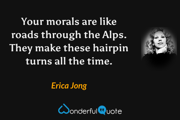 Your morals are like roads through the Alps. They make these hairpin turns all the time. - Erica Jong quote.