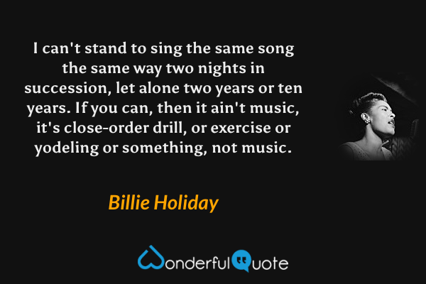 I can't stand to sing the same song the same way two nights in succession, let alone two years or ten years.  If you can, then it ain't music, it's close-order drill, or exercise or yodeling or something, not music. - Billie Holiday quote.