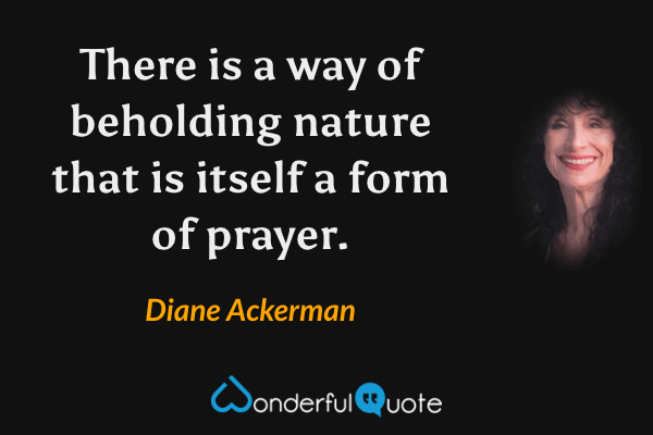 There is a way of beholding nature that is itself a form of prayer. - Diane Ackerman quote.