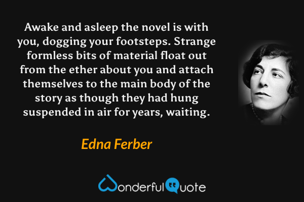 Awake and asleep the novel is with you, dogging your footsteps.  Strange formless bits of material float out from the ether about you and attach themselves to the main body of the story as though they had hung suspended in air for years, waiting. - Edna Ferber quote.