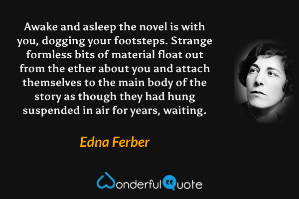 Awake and asleep the novel is with you, dogging your footsteps. Strange formless bits of material float out from the ether about you and attach themselves to the main body of the story as though they had hung suspended in air for years, waiting. - Edna Ferber quote.