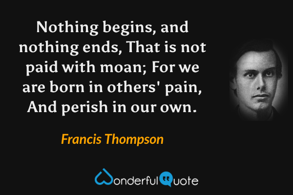 Nothing begins, and nothing ends,
That is not paid with moan;
For we are born in others' pain,
And perish in our own. - Francis Thompson quote.
