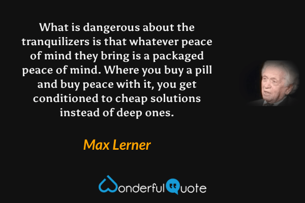 What is dangerous about the tranquilizers is that whatever peace of mind they bring is a packaged peace of mind.  Where you buy a pill and buy peace with it, you get conditioned to cheap solutions instead of deep ones. - Max Lerner quote.