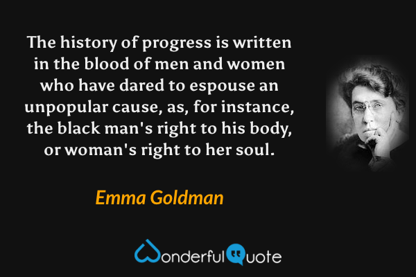 The history of progress is written in the blood of men and women who have dared to espouse an unpopular cause, as, for instance, the black man's right to his body, or woman's right to her soul. - Emma Goldman quote.