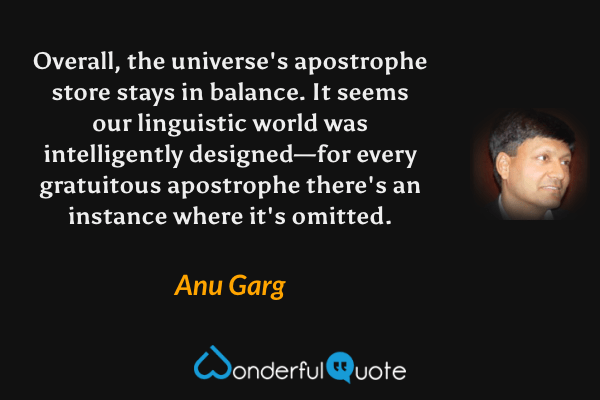 Overall, the universe's apostrophe store stays in balance.  It seems our linguistic world was intelligently designed—for every gratuitous apostrophe there's an instance where it's omitted. - Anu Garg quote.