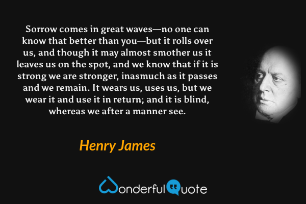 Sorrow comes in great waves—no one can know that better than you—but it rolls over us, and though it may almost smother us it leaves us on the spot, and we know that if it is strong we are stronger, inasmuch as it passes and we remain. It wears us, uses us, but we wear it and use it in return; and it is blind, whereas we after a manner see. - Henry James quote.