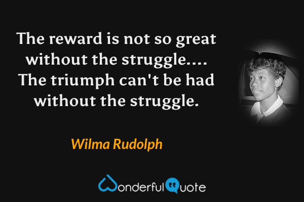 The reward is not so great without the struggle.... The triumph can't be had without the struggle. - Wilma Rudolph quote.