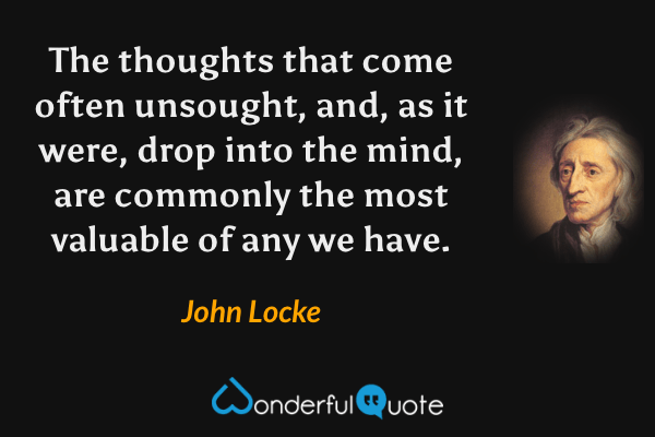The thoughts that come often unsought, and, as it were, drop into the mind, are commonly the most valuable of any we have. - John Locke quote.