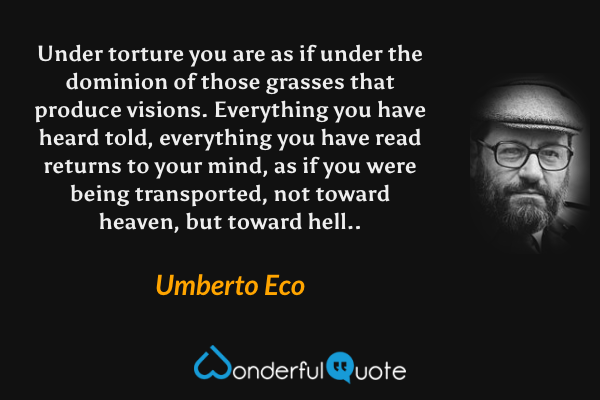 Under torture you are as if under the dominion of those grasses that produce visions.  Everything you have heard told, everything you have read returns to your mind, as if you were being transported, not toward heaven, but toward hell.. - Umberto Eco quote.