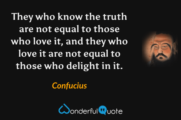 They who know the truth are not equal to those who love it, and they who love it are not equal to those who delight in it. - Confucius quote.