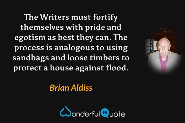 The Writers must fortify themselves with pride and egotism as best they can. The process is analogous to using sandbags and loose timbers to protect a house against flood. - Brian Aldiss quote.