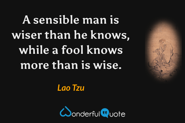 A sensible man is wiser than he knows, while a fool knows more than is wise. - Lao Tzu quote.