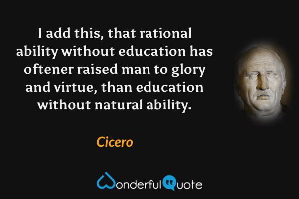I add this, that rational ability without education has oftener raised man to glory and virtue, than education without natural ability. - Cicero quote.