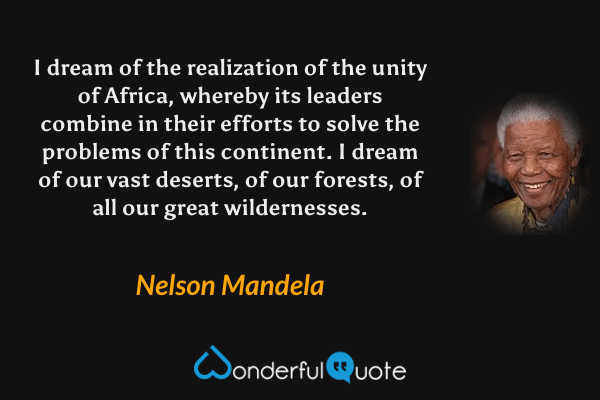 I dream of the realization of the unity of Africa, whereby its leaders combine in their efforts to solve the problems of this continent. I dream of our vast deserts, of our forests, of all our great wildernesses. - Nelson Mandela quote.