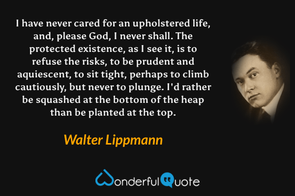 I have never cared for an upholstered life, and, please God, I never shall. The protected existence, as I see it, is to refuse the risks, to be prudent and aquiescent, to sit tight, perhaps to climb cautiously, but never to plunge. I'd rather be squashed at the bottom of the heap than be planted at the top. - Walter Lippmann quote.